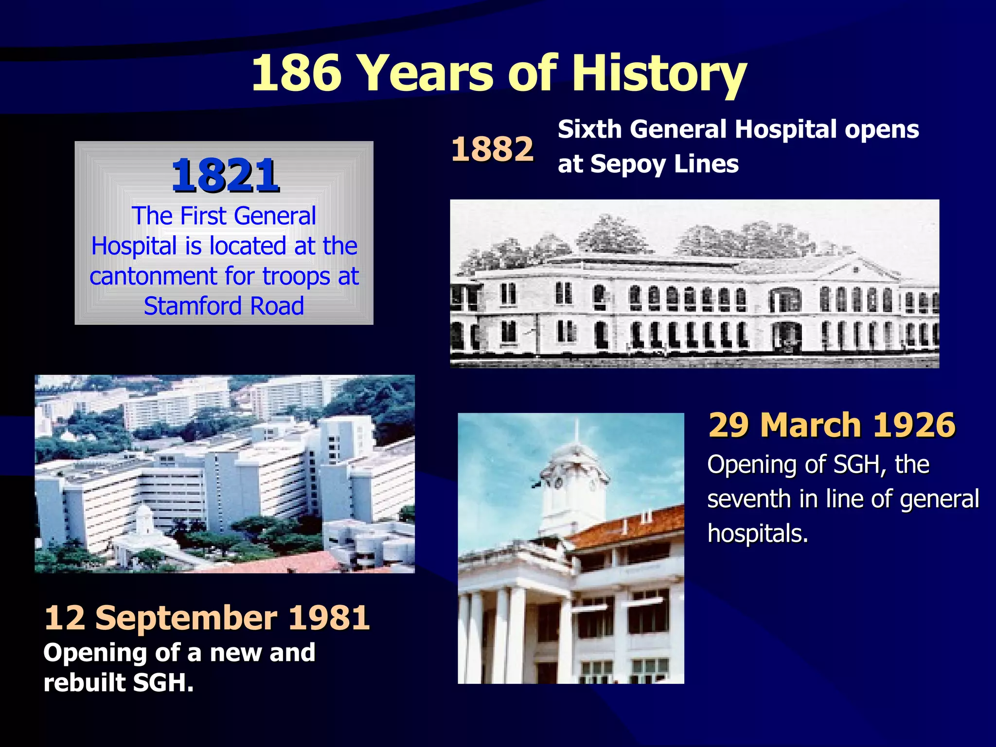 186 Years of History Sixth General Hospital opens at Sepoy Lines 29 March 1926   Opening of SGH, the seventh in line of general hospitals.  12 September 1981   Opening of a new and rebuilt SGH. 1821 The First General Hospital is located at the cantonment for troops at Stamford Road 1882   