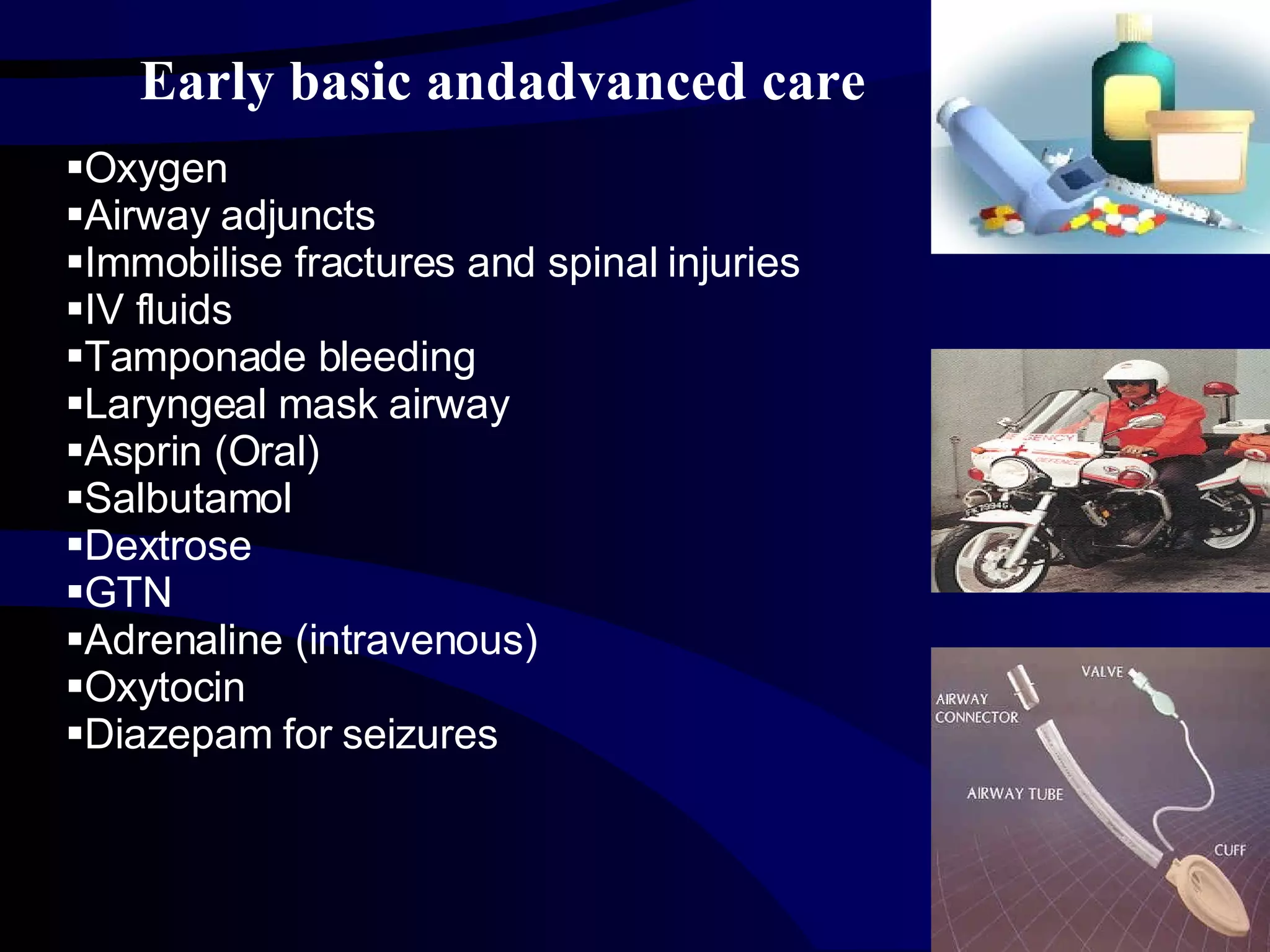 Early basic andadvanced care Oxygen Airway adjuncts Immobilise fractures and spinal injuries IV fluids Tamponade bleeding Laryngeal mask airway Asprin (Oral) Salbutamol Dextrose GTN Adrenaline (intravenous) Oxytocin Diazepam for seizures 