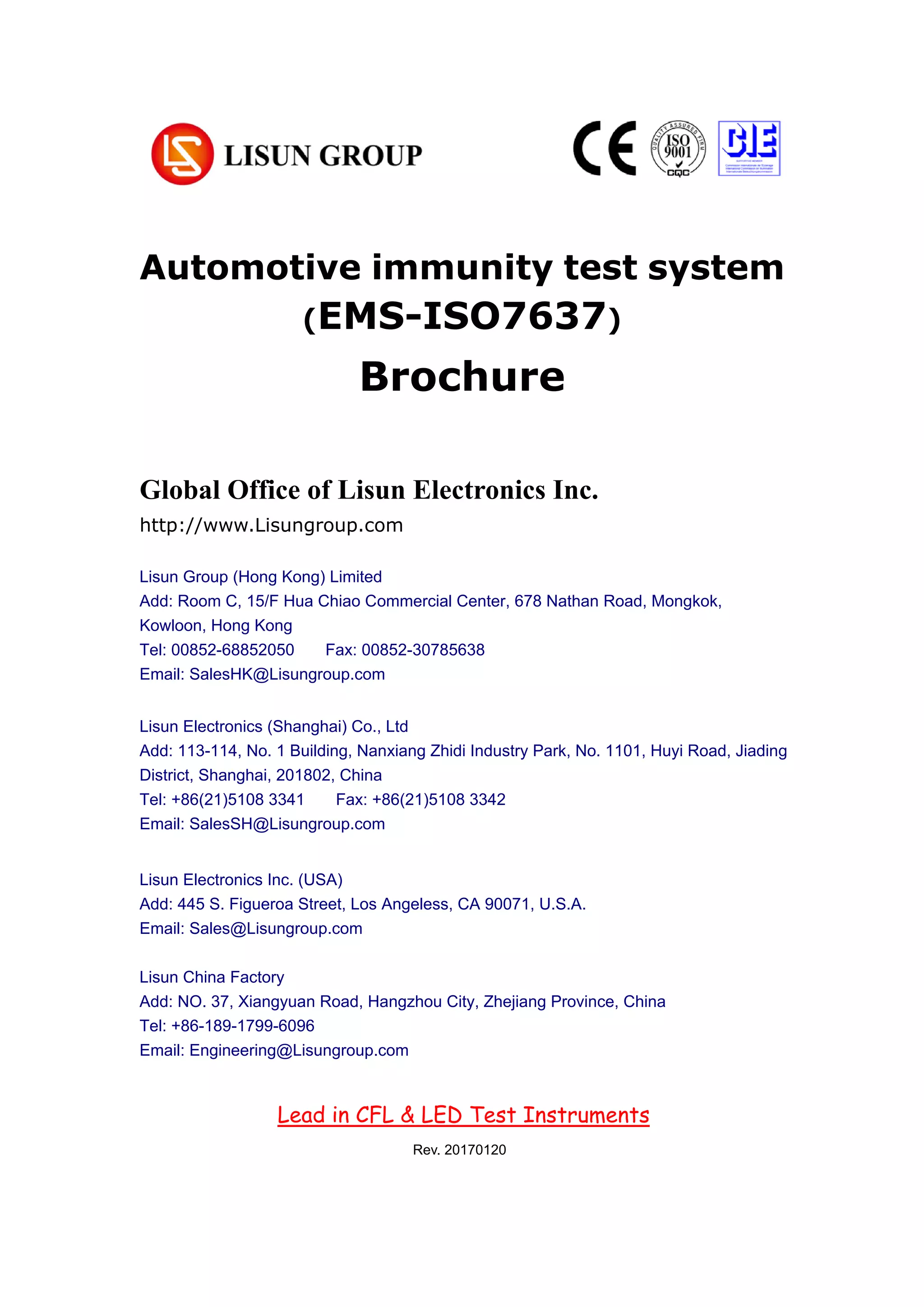 Automotive immunity test system
(EMS-ISO7637)
Brochure
Chapter 1 Summarize
(大标题，居中小三加粗，尽量在新一页，用 Chapter 区分)
1. Operating instruction （一级标题，左对齐小四加粗）
According to the requirements of CIE, IESNA and the National’s standard, this
system is a multi-measurement mode spectrophotometer system which can realize
B-β, A-α and C-γ etc through rotating lamps and lanterns.
It test Spatial, light intensity distribution curves on any cross section (can be shown
under the rectangular coordinate system or polar coordinate system), spatial
iso-intensity curve. (正文，段首顶格左对齐 10 号，段落之间空行)
1.1 Explosive material （二级标题，左对齐五号加粗）
According to the requirements of CIE, IESNA and the National’s standard, this
Global Office of Lisun Electronics Inc.
http://www.Lisungroup.com
Lisun Group (Hong Kong) Limited
Add: Room C, 15/F Hua Chiao Commercial Center, 678 Nathan Road, Mongkok,
Kowloon, Hong Kong
Tel: 00852-68852050 Fax: 00852-30785638
Email: SalesHK@Lisungroup.com
Lisun Electronics (Shanghai) Co., Ltd
Add: 113-114, No. 1 Building, Nanxiang Zhidi Industry Park, No. 1101, Huyi Road, Jiading
District, Shanghai, 201802, China
Tel: +86(21)5108 3341 Fax: +86(21)5108 3342
Email: SalesSH@Lisungroup.com
Lisun Electronics Inc. (USA)
Add: 445 S. Figueroa Street, Los Angeless, CA 90071, U.S.A.
Email: Sales@Lisungroup.com
Lisun China Factory
Add: NO. 37, Xiangyuan Road, Hangzhou City, Zhejiang Province, China
Tel: +86-189-1799-6096
Email: Engineering@Lisungroup.com
Lead in CFL & LED Test Instruments
Rev. 20170120
 