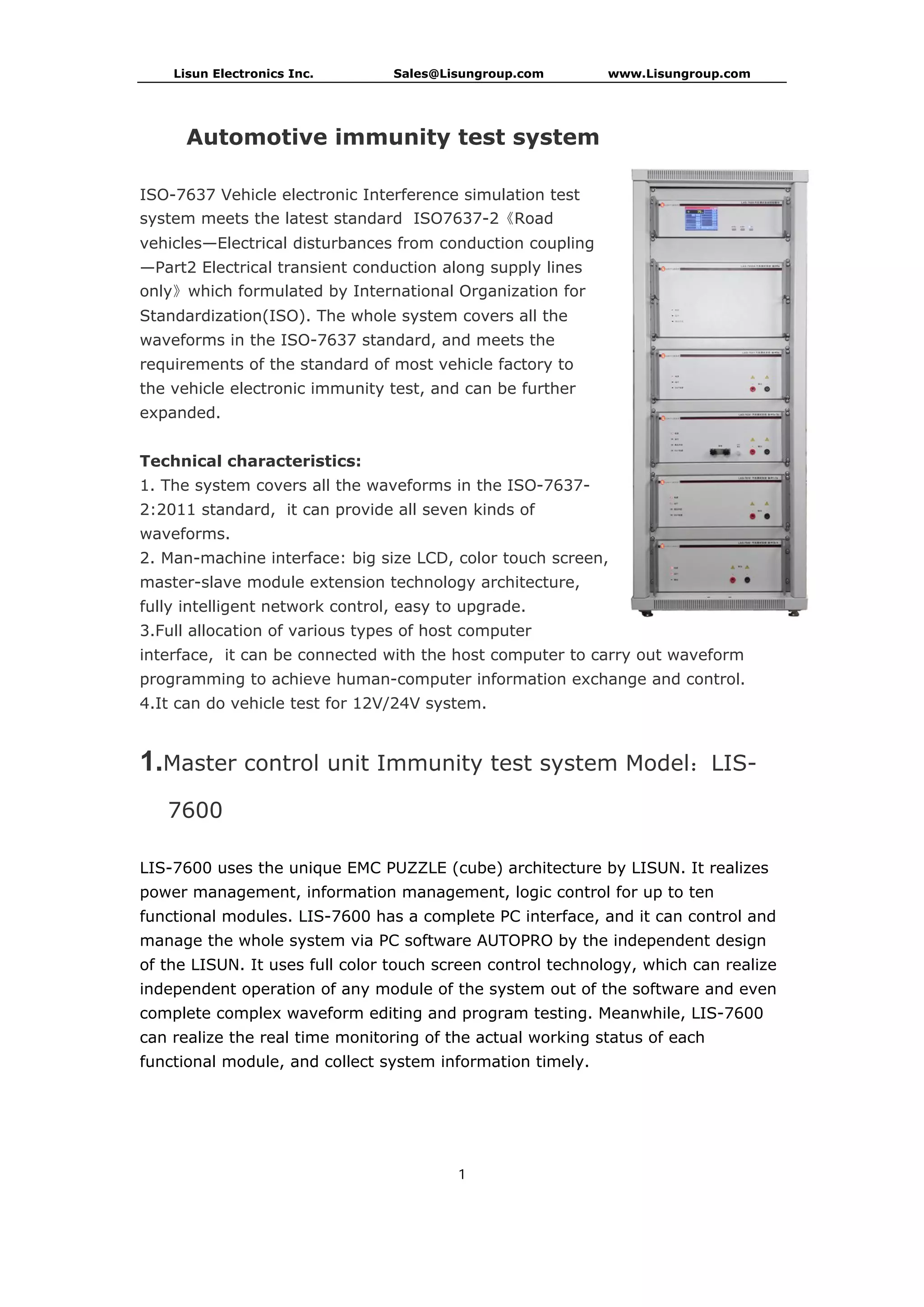 Lisun Electronics Inc. Sales@Lisungroup.com www.Lisungroup.com
1
Automotive immunity test system
ISO-7637 Vehicle electronic Interference simulation test
system meets the latest standard ISO7637-2《Road
vehicles—Electrical disturbances from conduction coupling
—Part2 Electrical transient conduction along supply lines
only》which formulated by International Organization for
Standardization(ISO). The whole system covers all the
waveforms in the ISO-7637 standard, and meets the
requirements of the standard of most vehicle factory to
the vehicle electronic immunity test, and can be further
expanded.
Technical characteristics:
1. The system covers all the waveforms in the ISO-7637-
2:2011 standard, it can provide all seven kinds of
waveforms.
2. Man-machine interface: big size LCD, color touch screen,
master-slave module extension technology architecture,
fully intelligent network control, easy to upgrade.
3.Full allocation of various types of host computer
interface, it can be connected with the host computer to carry out waveform
programming to achieve human-computer information exchange and control.
4.It can do vehicle test for 12V/24V system.
1.Master control unit Immunity test system Model：LIS-
7600
LIS-7600 uses the unique EMC PUZZLE (cube) architecture by LISUN. It realizes
power management, information management, logic control for up to ten
functional modules. LIS-7600 has a complete PC interface, and it can control and
manage the whole system via PC software AUTOPRO by the independent design
of the LISUN. It uses full color touch screen control technology, which can realize
independent operation of any module of the system out of the software and even
complete complex waveform editing and program testing. Meanwhile, LIS-7600
can realize the real time monitoring of the actual working status of each
functional module, and collect system information timely.
 