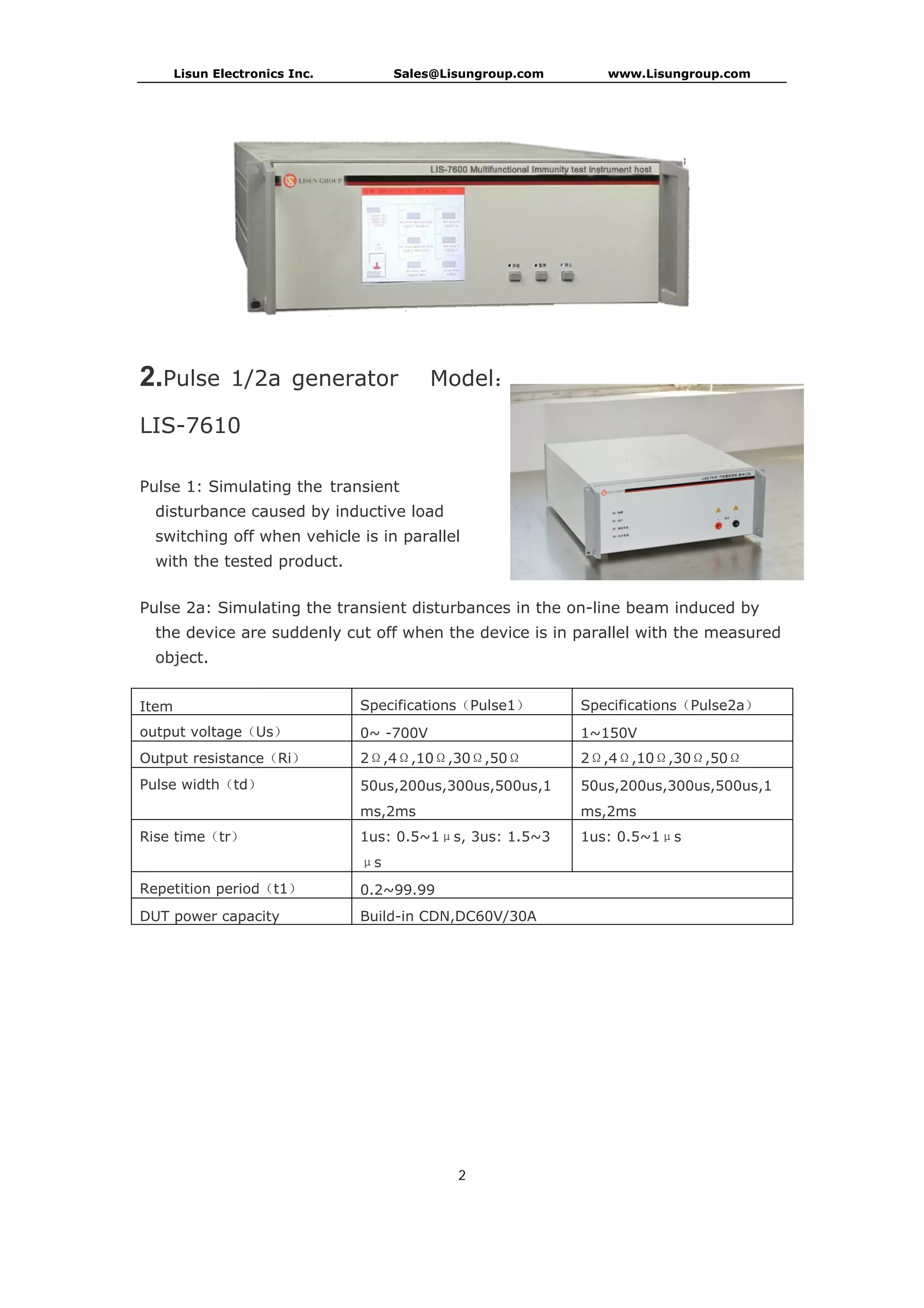 Lisun Electronics Inc. Sales@Lisungroup.com www.Lisungroup.com
2
2.Pulse 1/2a generator Model：
LIS-7610
Pulse 1: Simulating the transient
disturbance caused by inductive load
switching off when vehicle is in parallel
with the tested product.
Pulse 2a: Simulating the transient disturbances in the on-line beam induced by
the device are suddenly cut off when the device is in parallel with the measured
object.
Item Specifications（Pulse1） Specifications（Pulse2a）
output voltage（Us） 0~ -700V 1~150V
Output resistance（Ri） 2Ω,4Ω,10Ω,30Ω,50Ω 2Ω,4Ω,10Ω,30Ω,50Ω
Pulse width（td） 50us,200us,300us,500us,1
ms,2ms
50us,200us,300us,500us,1
ms,2ms
Rise time（tr） 1us: 0.5~1μs, 3us: 1.5~3
μs
1us: 0.5~1μs
Repetition period（t1） 0.2~99.99
DUT power capacity Build-in CDN,DC60V/30A
 
