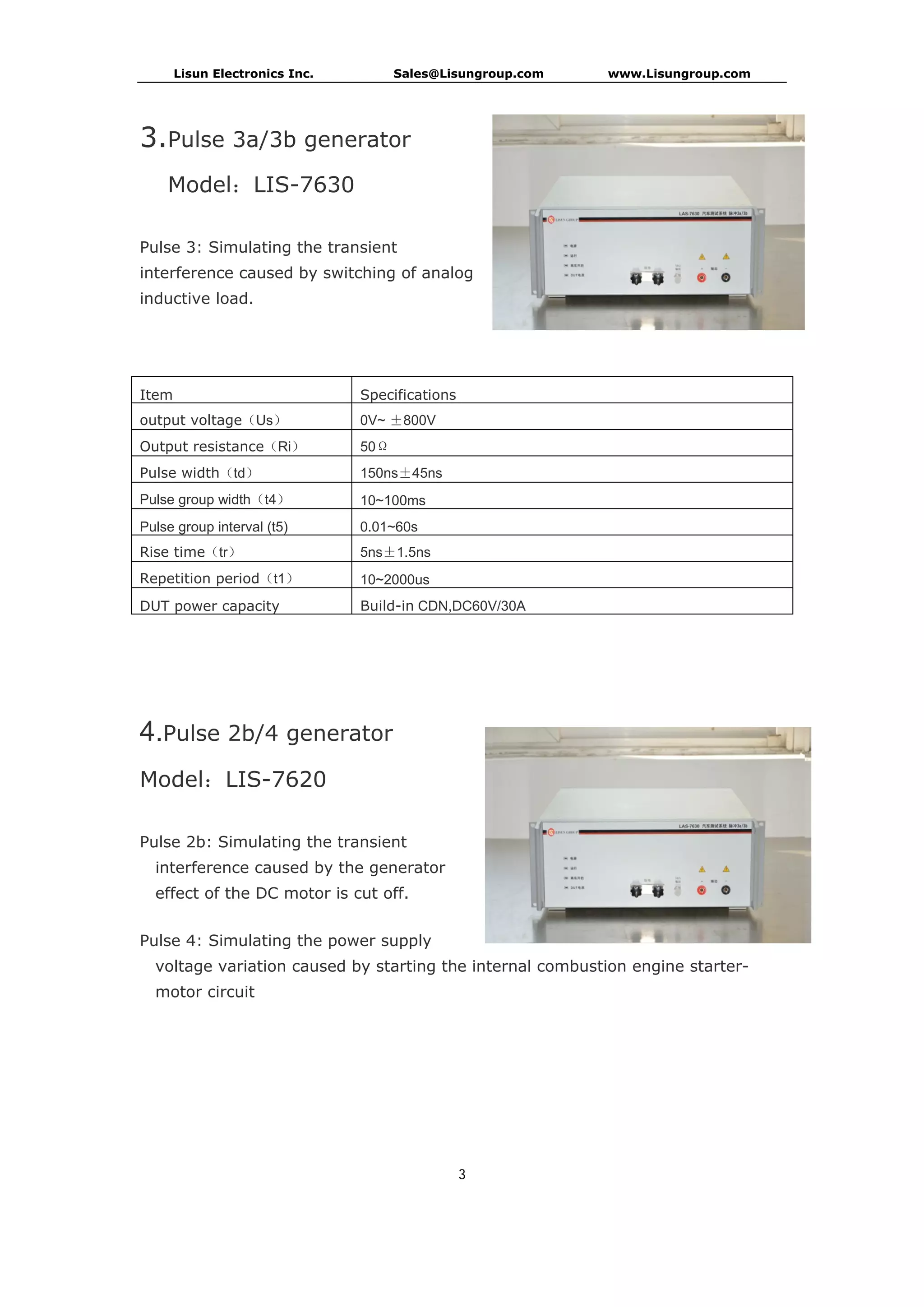 Lisun Electronics Inc. Sales@Lisungroup.com www.Lisungroup.com
3
3.Pulse 3a/3b generator
Model：LIS-7630
Pulse 3: Simulating the transient
interference caused by switching of analog
inductive load.
Item Specifications
output voltage（Us） 0V~ ±800V
Output resistance（Ri） 50Ω
Pulse width（td） 150ns±45ns
Pulse group width（t4） 10~100ms
Pulse group interval (t5) 0.01~60s
Rise time（tr） 5ns±1.5ns
Repetition period（t1） 10~2000us
DUT power capacity Build-in CDN,DC60V/30A
4.Pulse 2b/4 generator
Model：LIS-7620
Pulse 2b: Simulating the transient
interference caused by the generator
effect of the DC motor is cut off.
Pulse 4: Simulating the power supply
voltage variation caused by starting the internal combustion engine starter-
motor circuit
 
