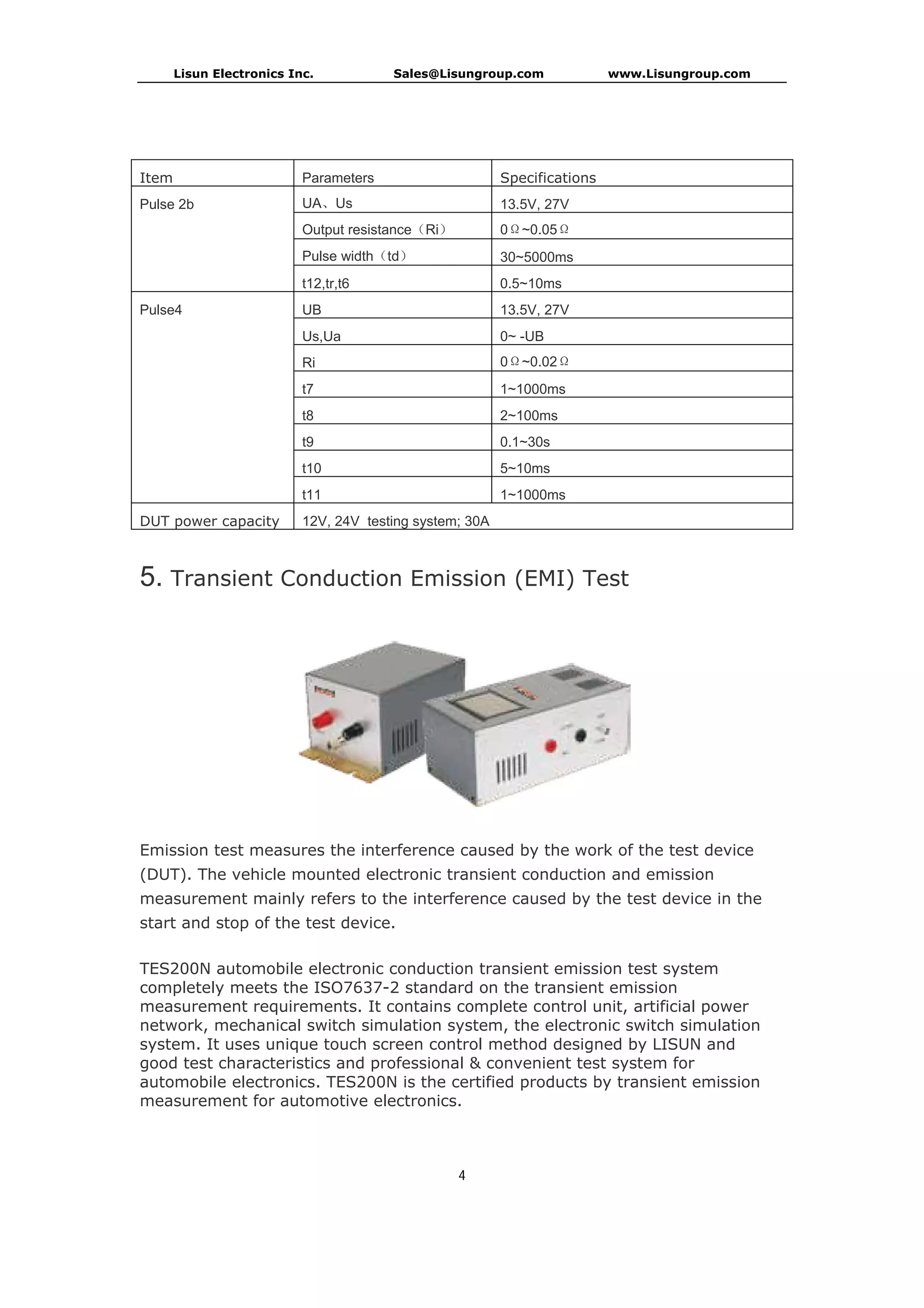 Lisun Electronics Inc. Sales@Lisungroup.com www.Lisungroup.com
4
Item Parameters Specifications
Pulse 2b UA、Us 13.5V, 27V
Output resistance（Ri） 0Ω~0.05Ω
Pulse width（td） 30~5000ms
t12,tr,t6 0.5~10ms
Pulse4 UB 13.5V, 27V
Us,Ua 0~ -UB
Ri 0Ω~0.02Ω
t7 1~1000ms
t8 2~100ms
t9 0.1~30s
t10 5~10ms
t11 1~1000ms
DUT power capacity 12V, 24V testing system; 30A
5. Transient Conduction Emission (EMI) Test
Emission test measures the interference caused by the work of the test device
(DUT). The vehicle mounted electronic transient conduction and emission
measurement mainly refers to the interference caused by the test device in the
start and stop of the test device.
TES200N automobile electronic conduction transient emission test system
completely meets the ISO7637-2 standard on the transient emission
measurement requirements. It contains complete control unit, artificial power
network, mechanical switch simulation system, the electronic switch simulation
system. It uses unique touch screen control method designed by LISUN and
good test characteristics and professional & convenient test system for
automobile electronics. TES200N is the certified products by transient emission
measurement for automotive electronics.
 