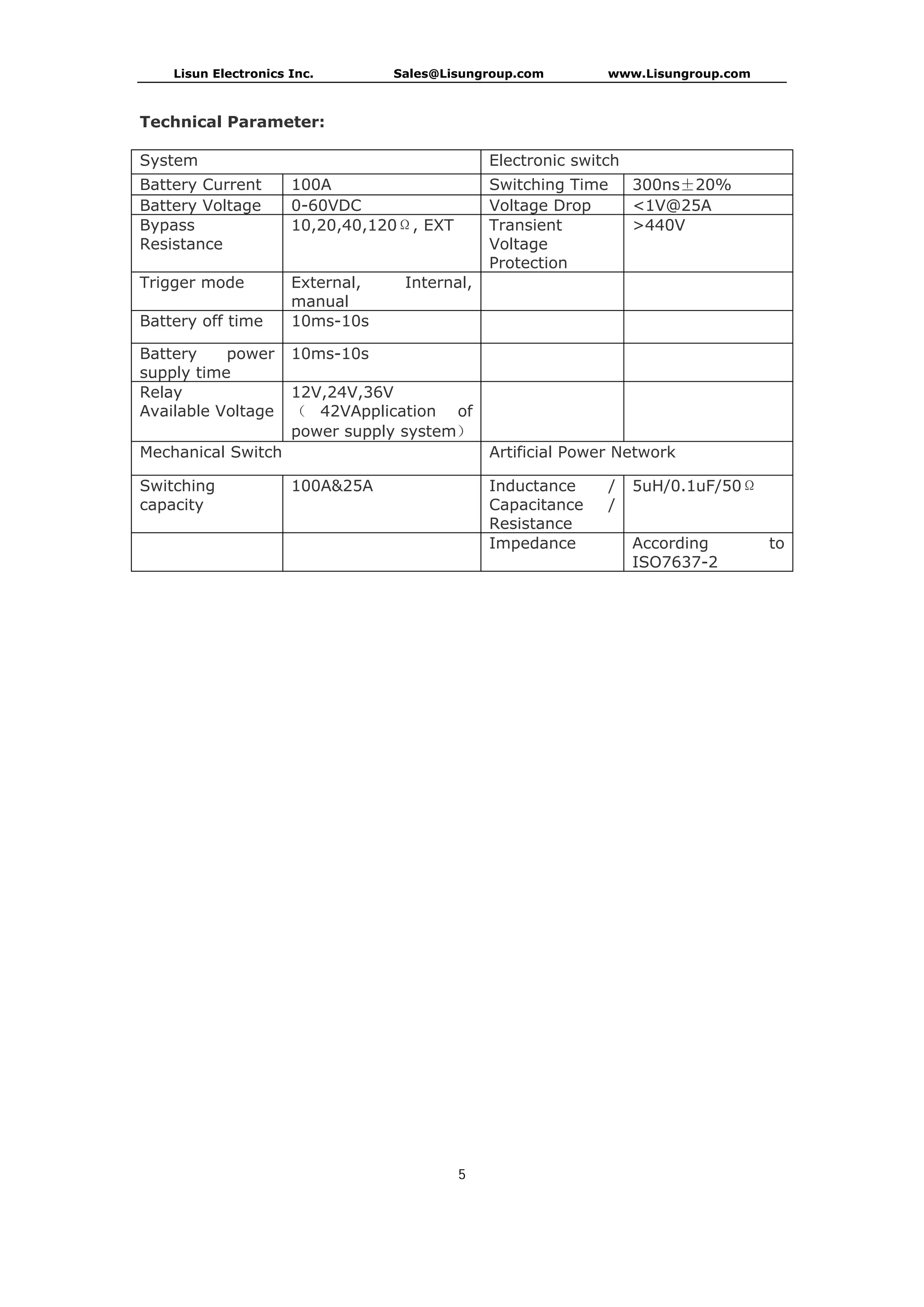 Lisun Electronics Inc. Sales@Lisungroup.com www.Lisungroup.com
5
Technical Parameter:
System Electronic switch
Battery Current 100A Switching Time 300ns±20%
Battery Voltage 0-60VDC Voltage Drop <1V@25A
Bypass
Resistance
10,20,40,120Ω, EXT Transient
Voltage
Protection
>440V
Trigger mode External, Internal,
manual
Battery off time 10ms-10s
Battery power
supply time
10ms-10s
Relay
Available Voltage
12V,24V,36V
（ 42VApplication of
power supply system）
Mechanical Switch Artificial Power Network
Switching
capacity
100A&25A Inductance /
Capacitance /
Resistance
5uH/0.1uF/50Ω
Impedance According to
ISO7637-2
 