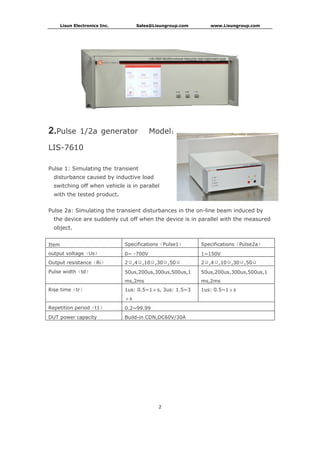 Lisun Electronics Inc. Sales@Lisungroup.com www.Lisungroup.com
2
2.Pulse 1/2a generator Model：
LIS-7610
Pulse 1: Simulating the transient
disturbance caused by inductive load
switching off when vehicle is in parallel
with the tested product.
Pulse 2a: Simulating the transient disturbances in the on-line beam induced by
the device are suddenly cut off when the device is in parallel with the measured
object.
Item Specifications（Pulse1） Specifications（Pulse2a）
output voltage（Us） 0~ -700V 1~150V
Output resistance（Ri） 2Ω,4Ω,10Ω,30Ω,50Ω 2Ω,4Ω,10Ω,30Ω,50Ω
Pulse width（td） 50us,200us,300us,500us,1
ms,2ms
50us,200us,300us,500us,1
ms,2ms
Rise time（tr） 1us: 0.5~1μs, 3us: 1.5~3
μs
1us: 0.5~1μs
Repetition period（t1） 0.2~99.99
DUT power capacity Build-in CDN,DC60V/30A
 