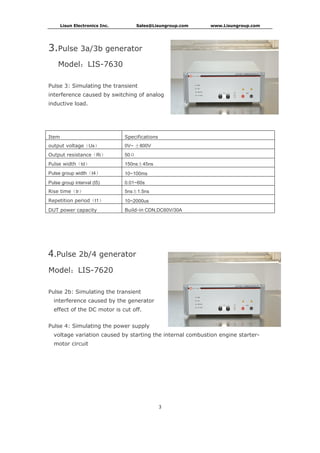 Lisun Electronics Inc. Sales@Lisungroup.com www.Lisungroup.com
3
3.Pulse 3a/3b generator
Model：LIS-7630
Pulse 3: Simulating the transient
interference caused by switching of analog
inductive load.
Item Specifications
output voltage（Us） 0V~ ±800V
Output resistance（Ri） 50Ω
Pulse width（td） 150ns±45ns
Pulse group width（t4） 10~100ms
Pulse group interval (t5) 0.01~60s
Rise time（tr） 5ns±1.5ns
Repetition period（t1） 10~2000us
DUT power capacity Build-in CDN,DC60V/30A
4.Pulse 2b/4 generator
Model：LIS-7620
Pulse 2b: Simulating the transient
interference caused by the generator
effect of the DC motor is cut off.
Pulse 4: Simulating the power supply
voltage variation caused by starting the internal combustion engine starter-
motor circuit
 