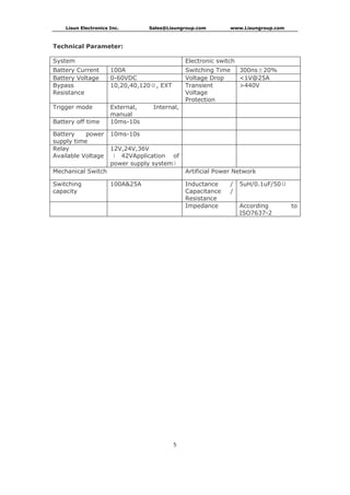 Lisun Electronics Inc. Sales@Lisungroup.com www.Lisungroup.com
5
Technical Parameter:
System Electronic switch
Battery Current 100A Switching Time 300ns±20%
Battery Voltage 0-60VDC Voltage Drop <1V@25A
Bypass
Resistance
10,20,40,120Ω, EXT Transient
Voltage
Protection
>440V
Trigger mode External, Internal,
manual
Battery off time 10ms-10s
Battery power
supply time
10ms-10s
Relay
Available Voltage
12V,24V,36V
（ 42VApplication of
power supply system）
Mechanical Switch Artificial Power Network
Switching
capacity
100A&25A Inductance /
Capacitance /
Resistance
5uH/0.1uF/50Ω
Impedance According to
ISO7637-2
 