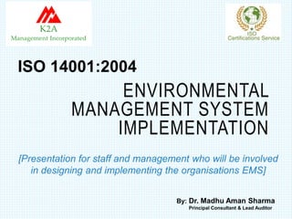 ENVIRONMENTAL
MANAGEMENT SYSTEM
IMPLEMENTATION
[Presentation for staff and management who will be involved
in designing and implementing the organisations EMS]
ISO 14001:2004
By: Dr. Madhu Aman Sharma
Principal Consultant & Lead Auditor
 