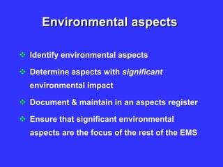 Environmental aspects
 Identify environmental aspects
 Determine aspects with significant
environmental impact
 Document & maintain in an aspects register
 Ensure that significant environmental
aspects are the focus of the rest of the EMS
 