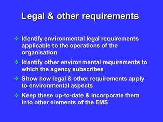 Legal & other requirements
 Identify environmental legal requirements
applicable to the operations of the
organisation
 Identify other environmental requirements to
which the agency subscribes
 Show how legal & other requirements apply
to environmental aspects
 Keep these up-to-date & incorporate them
into other elements of the EMS
 