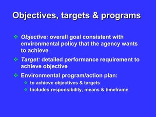 Objectives, targets & programs
 Objective: overall goal consistent with
environmental policy that the agency wants
to achieve
 Target: detailed performance requirement to
achieve objective
 Environmental program/action plan:
 to achieve objectives & targets
 Includes responsibility, means & timeframe
 