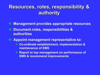 Resources, roles, responsibility &
authority
 Management provides appropriate resources
 Document roles, responsibilities &
authorities
 Appoint management representative to:
 Co-ordinate establishment, implementation &
maintenance of EMS
 Report to top management on performance of
EMS & recommend improvements
 