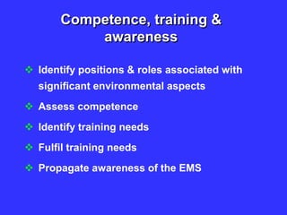 Competence, training &
awareness
 Identify positions & roles associated with
significant environmental aspects
 Assess competence
 Identify training needs
 Fulfil training needs
 Propagate awareness of the EMS
 