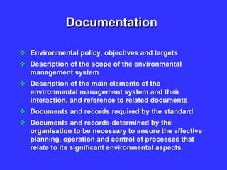 Documentation
 Environmental policy, objectives and targets
 Description of the scope of the environmental
management system
 Description of the main elements of the
environmental management system and their
interaction, and reference to related documents
 Documents and records required by the standard
 Documents and records determined by the
organisation to be necessary to ensure the effective
planning, operation and control of processes that
relate to its significant environmental aspects.
 