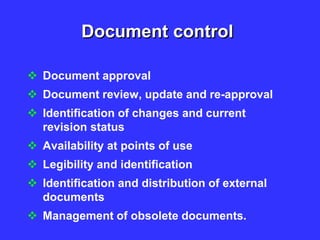 Document control
 Document approval
 Document review, update and re-approval
 Identification of changes and current
revision status
 Availability at points of use
 Legibility and identification
 Identification and distribution of external
documents
 Management of obsolete documents.
 