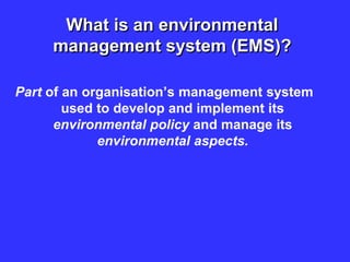 What is an environmental
management system (EMS)?
Part of an organisation’s management system
used to develop and implement its
environmental policy and manage its
environmental aspects.
 