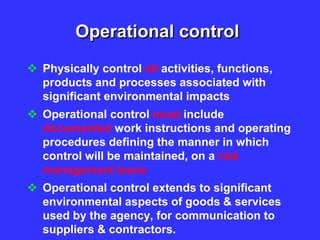 Operational control
 Physically control all activities, functions,
products and processes associated with
significant environmental impacts
 Operational control must include
documented work instructions and operating
procedures defining the manner in which
control will be maintained, on a risk
management basis
 Operational control extends to significant
environmental aspects of goods & services
used by the agency, for communication to
suppliers & contractors.
 