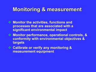 Monitoring & measurement
 Monitor the activities, functions and
processes that are associated with a
significant environmental impact
 Monitor performance, operational controls, &
conformity with environmental objectives &
targets
 Calibrate or verify any monitoring &
measurement equipment
 