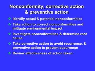 Nonconformity, corrective action
& preventive action
 Identify actual & potential nonconformities
 Take action to correct nonconformities and
mitigate environmental impact
 Investigate nonconformities & determine root
cause
 Take corrective action to avoid recurrence, &
preventive action to prevent occurrence
 Review effectiveness of action taken
 