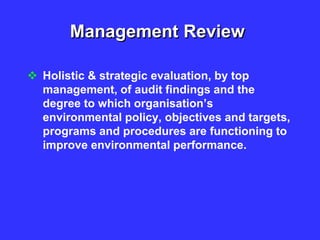 Management Review
 Holistic & strategic evaluation, by top
management, of audit findings and the
degree to which organisation’s
environmental policy, objectives and targets,
programs and procedures are functioning to
improve environmental performance.
 