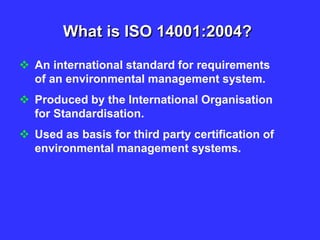 What is ISO 14001:2004?
 An international standard for requirements
of an environmental management system.
 Produced by the International Organisation
for Standardisation.
 Used as basis for third party certification of
environmental management systems.
 
