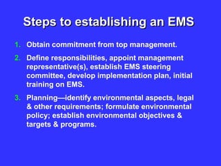 Steps to establishing an EMS
1. Obtain commitment from top management.
2. Define responsibilities, appoint management
representative(s), establish EMS steering
committee, develop implementation plan, initial
training on EMS.
3. Planning—identify environmental aspects, legal
& other requirements; formulate environmental
policy; establish environmental objectives &
targets & programs.
 