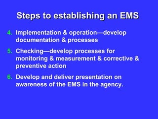 Steps to establishing an EMS
4. Implementation & operation—develop
documentation & processes
5. Checking—develop processes for
monitoring & measurement & corrective &
preventive action
6. Develop and deliver presentation on
awareness of the EMS in the agency.
 