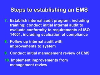 Steps to establishing an EMS
7. Establish internal audit program, including
training; conduct initial internal audit to
evaluate conformity to requirements of ISO
14001, including evaluation of compliance
8. Follow up internal audit with
improvements to system
9. Conduct initial management review of EMS
10. Implement improvements from
management review
 