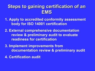 Steps to gaining certification of an
EMS
1. Apply to accredited conformity assessment
body for ISO 14001 certification
2. External comprehensive documentation
review & preliminary audit to evaluate
readiness for certification
3. Implement improvements from
documentation review & preliminary audit
4. Certification audit
 