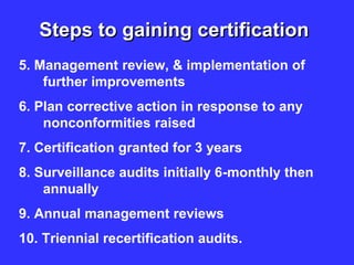 Steps to gaining certification
5. Management review, & implementation of
further improvements
6. Plan corrective action in response to any
nonconformities raised
7. Certification granted for 3 years
8. Surveillance audits initially 6-monthly then
annually
9. Annual management reviews
10. Triennial recertification audits.
 