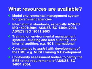 What resources are available?
 Model environmental management system
for government agencies.
 International standards, especially AZ/NZS
ISO 14001:2004, AS/NZS ISO 14004:2004,
AS/NZS ISO 19011:2003
 Training on environmental management
systems, auditing and lead auditing, and
internal auditing, e.g. NCS International
 Consultancy to assist with development of
the EMS, e.g. NCSI Training & Development
 Conformity assessment bodies to certify the
EMS to the requirements of AS/NZS ISO
14001:2004.
 