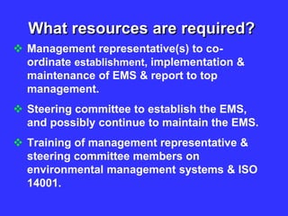What resources are required?
 Management representative(s) to co-
ordinate establishment, implementation &
maintenance of EMS & report to top
management.
 Steering committee to establish the EMS,
and possibly continue to maintain the EMS.
 Training of management representative &
steering committee members on
environmental management systems & ISO
14001.
 