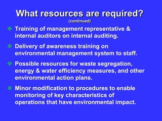 What resources are required?
(continued)
 Training of management representative &
internal auditors on internal auditing.
 Delivery of awareness training on
environmental management system to staff.
 Possible resources for waste segregation,
energy & water efficiency measures, and other
environmental action plans.
 Minor modification to procedures to enable
monitoring of key characteristics of
operations that have environmental impact.
 