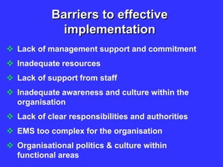 Barriers to effective
implementation
 Lack of management support and commitment
 Inadequate resources
 Lack of support from staff
 Inadequate awareness and culture within the
organisation
 Lack of clear responsibilities and authorities
 EMS too complex for the organisation
 Organisational politics & culture within
functional areas
 