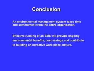 Conclusion
An environmental management system takes time
and commitment from the entire organisation.
Effective running of an EMS will provide ongoing
environmental benefits, cost savings and contribute
to building an attractive work place culture.
 