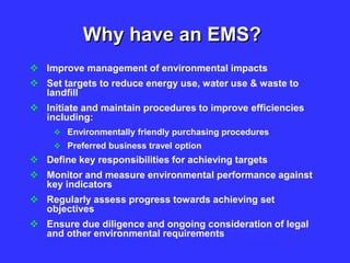 Why have an EMS?
 Improve management of environmental impacts
 Set targets to reduce energy use, water use & waste to
landfill
 Initiate and maintain procedures to improve efficiencies
including:
 Environmentally friendly purchasing procedures
 Preferred business travel option
 Define key responsibilities for achieving targets
 Monitor and measure environmental performance against
key indicators
 Regularly assess progress towards achieving set
objectives
 Ensure due diligence and ongoing consideration of legal
and other environmental requirements
 