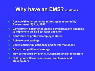 Why have an EMS? continued
 Assist with environmental reporting as required by
Environment (P) Act, 1986
 Government policy encourages commonwealth agencies
to implement an EMS (at least one site)
 Contribute to preferred employer status
 Achieve cost savings
 Show leadership, nationally and/or internationally
 Obtain competitive advantage
 May be required by clients, customers and/or regulators
 Build goodwill from customers, employees and
stakeholders
 