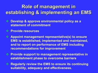 Role of management in
establishing & implementing an EMS
 Develop & approve environmental policy as a
statement of commitment
 Provide resources
 Appoint management representative(s) to ensure
EMS is established, implemented and maintained,
and to report on performance of EMS including
recommendations for improvement
 Provide support to management representative in
establishment phase to overcome barriers
 Regularly review the EMS to ensure its continuing
suitability, adequacy and effectiveness.
 