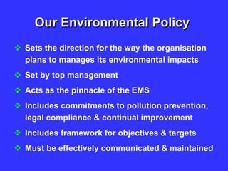Our Environmental Policy
 Sets the direction for the way the organisation
plans to manages its environmental impacts
 Set by top management
 Acts as the pinnacle of the EMS
 Includes commitments to pollution prevention,
legal compliance & continual improvement
 Includes framework for objectives & targets
 Must be effectively communicated & maintained
 