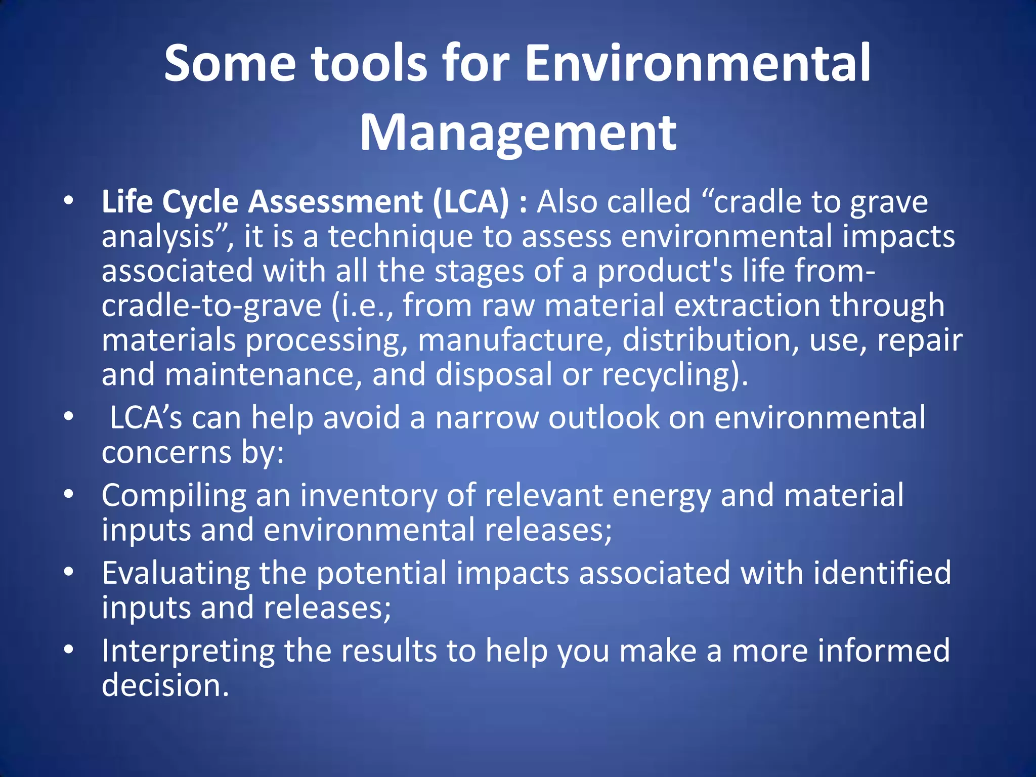 Some tools for Environmental
             Management
• Life Cycle Assessment (LCA) : Also called “cradle to grave
  analysis”, it is a technique to assess environmental impacts
  associated with all the stages of a product's life from-
  cradle-to-grave (i.e., from raw material extraction through
  materials processing, manufacture, distribution, use, repair
  and maintenance, and disposal or recycling).
• LCA’s can help avoid a narrow outlook on environmental
  concerns by:
• Compiling an inventory of relevant energy and material
  inputs and environmental releases;
• Evaluating the potential impacts associated with identified
  inputs and releases;
• Interpreting the results to help you make a more informed
  decision.
 