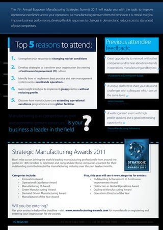 The 7th Annual European Manufacturing Strategies Summit 2011 will equip you with the tools to improve
 operational excellence across your operations. As manufacturing recovers from the recession it is critical that you
 improve business performance, develop flexible responses to changes in demand and reduce costs to stay ahead
 of your competitors.




                                                                                 Previous attendee
    Top 5 reasons to attend:                                                     feedback:
 1.   Strengthen your response to changing market conditions
                                                                               “   Great opportunity to network with other
                                                                                   companies and to hear about new trends      “
 2.   Develop strategies to transform your organisation by creating                in operations, manufacturing and beyond.
      a Continuous Improvement (CI) culture
                                                                                   VP Operations and Development Europe,
 3.   Identify how to implement best practice and lean management                  Roche Diagnostics GmbH
      systems across worldwide operations

 4.   Gain insight into how to implement green practices without
      reducing profits
                                                                               “   A unique platform to share your ideas and
                                                                                                         “
                                                                                   challenges with colleagues which are on
                                                                                   the same level.
 5.   Discover how manufacturers are extending operational                         Senior Consultant,
      excellence programmes across global facilities                               Royal Philips Electronics




                                                                               “
                                                            ?
                                                                                   A well organised event with high
Manufacturing is as competitive as ever                                                              “
                                                                                   profile speakers and a good networking
and economic growth continues - is your                                            opportunity.

business a leader in the field                                                     Director Manufacturing Performance,
                                                                                   Bombardier Transportation




 Strategic Manufacturing Awards 2011
 Don’t miss out on joining the world’s leading manufacturing professionals from around the
 globe on 18th October to celebrate and congratulate those companies awarded for their
 outstanding contributions to the manufacturing industry over the past twelve months.


 Categories include:                                          Plus, this year will see 4 new categories for entries:
     •	 Innovation	Award                                           •	 Outstanding	Achievement	in	Continuous	
     •	 Operational	Excellence	Award                               	 Improvement	Award	
     •	 Manufacturing	IT	Award                                     •	 Distinction	in	Global	Operations	Award
     •	 Green	Manufacturing		Award                                 •	 Quality	in	Manufacturing		Award
     •	 Demand	Driven	Manufacturing	Award	                         •	 Operations	Director	of	the	Year	
     •	 Manufacturer	of	the	Year	Award


 Will you be entering?
 Get your entries in before the deadline – visit www.manufacturing-awards.com for more details on registering and
 entering your organisation for the awards.


  TO REGISTER: Call the booking hotline on +44 (0) 20 7202 7560 or fax +44 (0) 20 7202 7600 or visit www.ems-summit.com
 