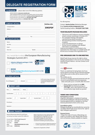 DELEGATE REGISTRATION FORM
TO REGISTER               – please select one of the following options:
        • BOOK ONLINE at www.ems-summit.com
          Select delegate booking and quote the booking code in the box below.
        • Fill out this form, scan and email it to jessica.archer@wtgevents.com
        • Fill out this form, scan and fax it to +44 (0)20 7202 7600
        • Call the booking hotline on +44 (0)20 7202 7690

                                                                                                                      For all enquiries:
COMPANY DETAILS                                                                         Booking code:                 Contact: Jessica Archer, Marketing	Manager
 Company Name:                                                                                                        Email: jessica.archer@wtgevents.com
                                                                                          EMSPDF                      Call the booking hotline: +44 (0)20 7202 7690
 Address:

                                                                                                                      YOUR DELEGATE PACKAGE INCLUDES
                                                                                                                      •	 Full access to all Conference sessions including
 Tel:                                                  Fax:                                                              streams	and	pre-workshops	in	October	2011
                                                                                                                      •	 Pre-arranged meetings with leading
DELEGATE DETAILS                                                                                                         manufacturing solution providers
                                                                                                                      •	 All	networking	activities	including	drinks	
 Name:                                                                                                                   reception
                                                                                                                      •	 Lunch and refreshments on all days
 Job Title:
                                                                                                                      •	 On-line Summit catalogue with detailed
 Email:                                                                                                                  information on all attendees
                                                                                                                      Hotel accommodation is not included in the
 Direct tel:                                              Mobile:                                                     registration fee. Information on suitable hotels will
                                                                                                                      be sent out on receipt of the registration form.


 Yes, I would like to attend the	European	Manufacturing	                                                              PRE-ARRANGED ONE-TO-ONE MEETING
 Strategies	Summit	2011.                                                                                              World	Trade	Group	reserves	the	right	to	refuse	
                                                                                                                      delegate participation in the one-to-one meeting
                                                                                                                      sessions if entry criteria is not met. Contact us for
            Industry delegate package: £1495                                                                          more details.
            +	MWST	@	19%	per	delegate




            BOOK
            for the Strategic Manufacturing Awards 2011: £150                                                         There’s no substitute for being there, but if you
            +	MWST	@	19%	per	delegate                                                                                 cannot attend, purchase the On-Demand package
                                                                                                                      which allows you to relive all the sessions at the
PAYMENT DETAILS                                                                                                       summit.
                                                                                                                      This entitles you to:
                                                                               An 8% service charge will be levied    •	An	easy	to	navigate	password	protected	web	site	
                                                                               to cover all administration services   •	Access	to	presentations	and	accompanying			
No. of Delegates:                Amount:       £                               completed per delegate prior to        			video	and	audio	up	to	12	months	after	the	event
                                                                               the event.
                                                                                                                            Please send me my login for the EMS
          CREDIT CARD                                                                                                       Summit 2011 On-Demand package at
                                                                                                                            GBP £ 495	+	VAT	@	20%	(Payment	must	be	
Visa             Master Card            Amex                                                                                received before login details are granted)


Card Number:
                                                                                                                      TERMS AND CONDITIONS
                                                                                                                      Participation at event:
Issue Date:         /           Expiry Date:       /          Security Code:                                          Organiser will prepare a schedule of meetings
                                                                                                                      and individual delegates will attend the business
                                                                                                                      meeting appointments as detailed on the final
Print Name:
                                                                                                                      itinerary presented to them at the venue.

Signature:                                                                                                            Cancellation policy:
                                                                                                                      Delegate bookings are transferable but cannot be
                                                                                                                      cancelled.	World	Trade	Group	reserve	the		right	to	
                                                                                                                      reject delegate applications.
          BANK TRANSFER
                                                                                                                      Payment terms:
National Westminster Bank Plc,Cavell House,                   Please check that you have signed. Personal             14	days	from	date	of	invoice.	All	bookings	are	
2a Charing Cross Road, London WC2 H0NN, UK.                   Data is gathered in accordance with The
                                                              Data Protection Act 1998. We may make                   made	in	accordance	with		World	Trade	Group’s	
                                                              your details available for use for other                terms of business. Details available on request.
Account Name: World Trade Group Ltd                           selected companies in the UK and other
Account No:         30516390                                  countries for marketing and sales purposes.
Sort Code:          604005
                                                                    If you do not wish your details be passed on                            World Trade Group Ltd,
IBAN:               GB94NWBK60400530516390                          to other organisations, please tick this box.                           90 Union Street,
SWIFT Code:         NWBKGB2L                                                                                                                London, SE1 0NW,
                                                              Registered in England No 3278627                                              United Kingdom
 