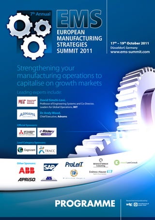 17th – 19th October 2011
                                                                         Düsseldorf, Germany
                                                                         www.ems-summit.com



Strengthening your
manufacturing operations to
capitalise on growth markets
Leading experts include:
                     David Simchi-Levi,
                     Professor of Engineering Systems and Co-Director,
                     Leaders for Global Operations, MIT

                     Dr Andy Wood,
                     Chief Executive, Adnams


Official Sponsors:




Lead Category Sponsors:




Other Sponsors:




                                  PROGRAMME
                                                                                    Researched and produced by:
 