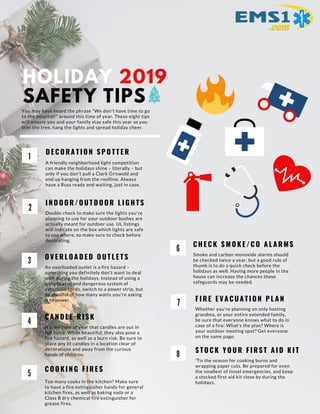 HOLIDAY 2019
SAFETY TIPS
1
D E C O R A T I O N S P O T T E R
A friendly neighborhood light competition
can make the holidays shine – literally – but
only if you don't pull a Clark Griswold and
end up hanging from the roofline. Always
have a Russ ready and waiting, just in case.
2
I N D O O R / O U T D O O R L I G H T S
Double check to make sure the lights you're
planning to use for your outdoor bushes are
actually meant for outdoor use. UL listings
will indicate on the box which lights are safe
to use where, so make sure to check before
decorating.
3
O V E R L O A D E D O U T L E T S
An overloaded outlet is a fire hazard –
something you definitely don't want to deal
with during the holidays. Instead of using a
complicated and dangerous system of
extension cords, switch to a power strip, but
be mindful of how many watts you're asking
it to power.
4
C A N D L E R I S K
It's the time of year that candles are out in
full force. While beautiful, they also pose a
fire hazard, as well as a burn risk. Be sure to
place any lit candles in a location clear of
decorations and away from the curious
hands of children.
5
C O O K I N G F I R E S
Too many cooks in the kitchen? Make sure
to have a fire extinguisher handy for general
kitchen fires, as well as baking soda or a
Class B dry chemical fire extinguisher for
grease fires.
You may have heard the phrase "We don't have time to go
to the hospital!" around this time of year. These eight tips
will ensure you and your family stay safe this year as you
trim the tree, hang the lights and spread holiday cheer.
C H E C K S M O K E / C O A L A R M S
Smoke and carbon monoxide alarms should
be checked twice a year, but a good rule of
thumb is to do a quick check before the
holidays as well. Having more people in the
house can increase the chances those
safeguards may be needed.
F I R E E V A C U A T I O N P L A N
Whether you're planning on only hosting
grandma, or your entire extended family,
be sure that everyone knows what to do in
case of a fire: What's the plan? Where is
your outdoor meeting spot? Get everyone
on the same page.
S T O C K Y O U R F I R S T A I D K I T
'Tis the season for cooking burns and
wrapping paper cuts. Be prepared for even
the smallest of tinsel emergencies, and keep
a stocked first aid kit close by during the
holidays.
6
7
8
 