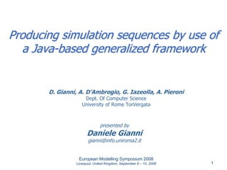 Producing simulation sequences by use of
  a Java-based generalized framework


       D. Gianni, A. D’Ambrogio, G. Iazeolla, A. Pieroni
                     Dept. Of Computer Science
                    University of Rome TorVergata



                               presented by
                       Daniele Gianni
                        gianni@info.uniroma2.it


                  European Modelling Symposium 2008
                 Liverpool, United Kingdom, September 8 – 10, 2008   1
 