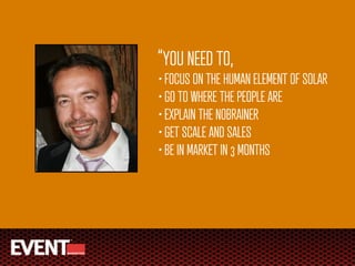 “YOU NEED TO,
• FOCUS ON THE HUMAN ELEMENT OF SOLAR
• GO TO WHERE THE PEOPLE ARE
• EXPLAIN THE NOBRAINER
• GET SCALE AND SALES
• BE IN MARKET IN 3 MONTHS
 