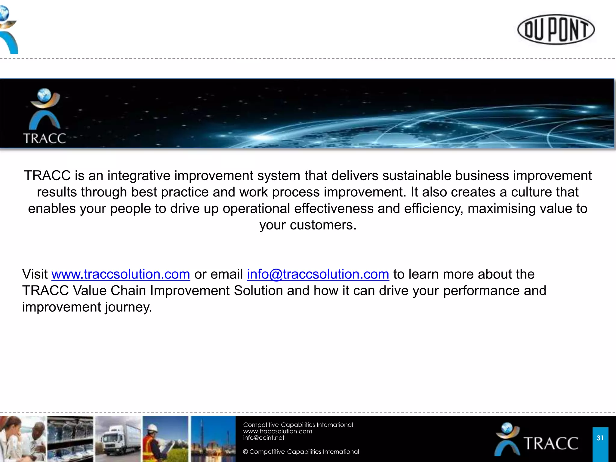 © Competitive Capabilities International
Competitive Capabilities International
www.traccsolution.com
info@ccint.net 31
TRACC is an integrative improvement system that delivers sustainable business improvement
results through best practice and work process improvement. It also creates a culture that
enables your people to drive up operational effectiveness and efficiency, maximising value to
your customers.
Visit www.traccsolution.com or email info@traccsolution.com to learn more about the
TRACC Value Chain Improvement Solution and how it can drive your performance and
improvement journey.
 