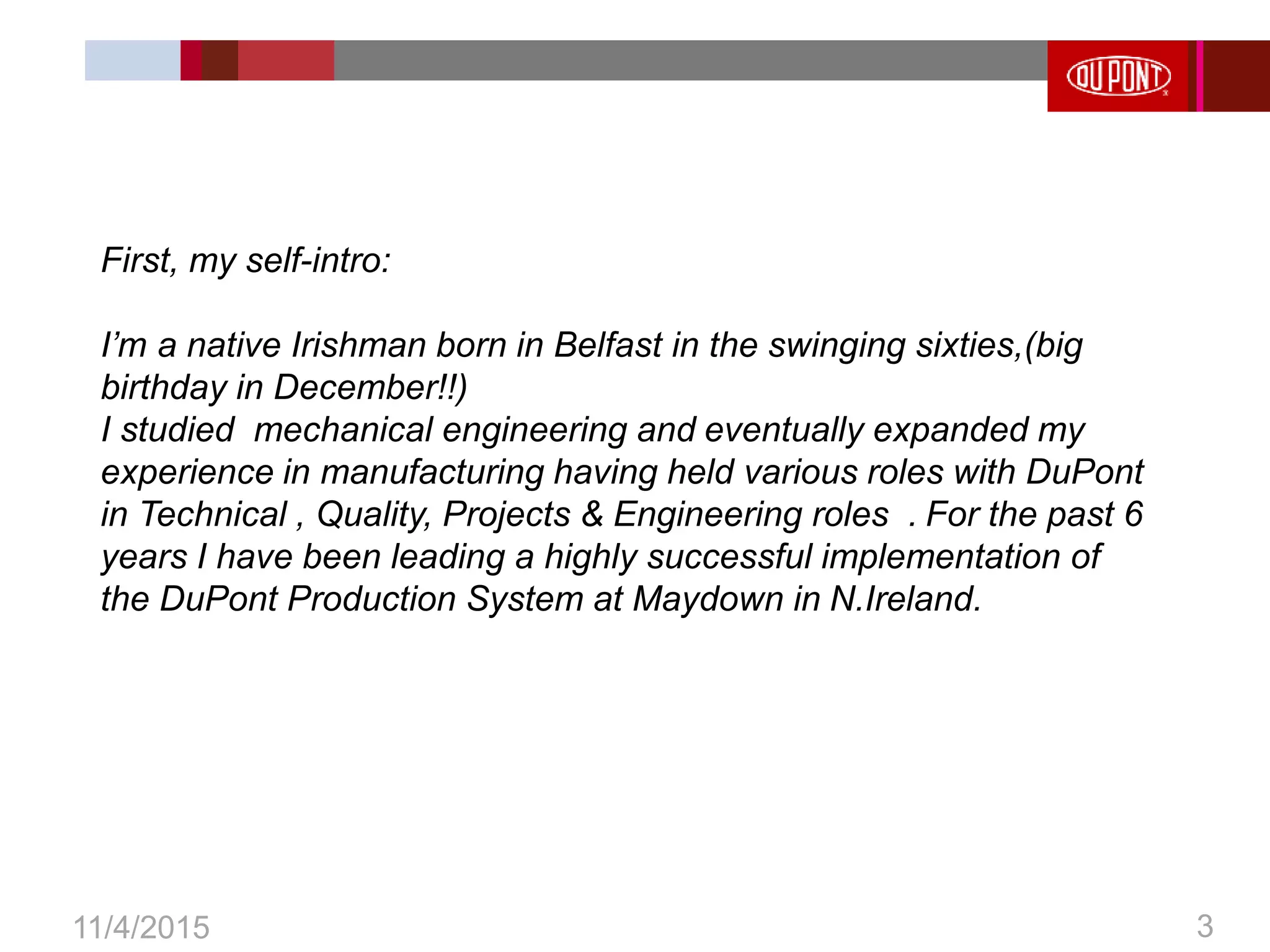 3
11/4/2015 3
First, my self-intro:
I’m a native Irishman born in Belfast in the swinging sixties,(big
birthday in December!!)
I studied mechanical engineering and eventually expanded my
experience in manufacturing having held various roles with DuPont
in Technical , Quality, Projects & Engineering roles . For the past 6
years I have been leading a highly successful implementation of
the DuPont Production System at Maydown in N.Ireland.
 