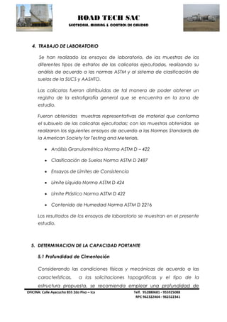 ROAD TECH SAC 
GEOTECNIA, MINNING & CONTROL DE CALIDAD 
OFICINA: Calle Ayacucho 855 2do Piso – Ica Telf. 952880681 - 955925088 
RPC 962322464 - 962322341 
4. TRABAJO DE LABORATORIO 
Se han realizado los ensayos de laboratorio, de las muestras de los diferentes tipos de estratos de las calicatas ejecutadas, realizando su análisis de acuerdo a las normas ASTM y al sistema de clasificación de suelos de la SUCS y AASHTO. 
Las calicatas fueron distribuidas de tal manera de poder obtener un registro de la estratigrafía general que se encuentra en la zona de estudio. 
Fueron obtenidas muestras representativas de material que conforma el subsuelo de las calicatas ejecutadas; con las muestras obtenidas se realizaron los siguientes ensayos de acuerdo a las Normas Standards de la American Society for Testing and Meterials. 
 Análisis Granulométrico Norma ASTM D – 422 
 Clasificación de Suelos Norma ASTM D 2487 
 Ensayos de Límites de Consistencia 
 Límite Líquido Norma ASTM D 424 
 Límite Plástico Norma ASTM D 422 
 Contenido de Humedad Norma ASTM D 2216 
Los resultados de los ensayos de laboratorio se muestran en el presente estudio. 
5. DETERMINACION DE LA CAPACIDAD PORTANTE 
5.1 Profundidad de Cimentación 
Considerando las condiciones físicas y mecánicas de acuerdo a las características, a las solicitaciones topográficas y el tipo de la estructura propuesta, se recomienda emplear una profundidad de  