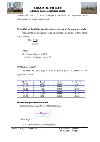 ROAD TECH SAC 
GEOTECNIA, MINNING & CONTROL DE CALIDAD 
OFICINA: Calle Ayacucho 855 2do Piso – Ica Telf. 952880681 - 955925088 
RPC 962322464 - 962322341 
cimentación de 1.50 m, con respecto a nivel de desplante de la 
estructura que se piensa ejecutar. 
5.2 Análisis de la distribución de esfuerzos dentro de la masa del suelo 
Aplicamos las ecuaciones de Boussinesq, las cuales están dadas 
por la formula: 
Qz = 3 * Q 
2 Z² 
Para: 
Q = Carga Aplicada (Tn) 
z = Profundidad de aplicación 
ANALISIS DE CARGA 
Adoptando una carga total de Q igual a 10.00 Tn. Obtenemos los 
siguientes valores: 
Q (Tn) Z (m). r (m). Q ( Kg/cm²) 
10.00 0.00 0.00 
10.00 0.50 0.00 1.91 
10.00 1.00 0.00 0.48 
10.00 1.50 0.00 0.21 
10.00 2.00 0.00 0.12 
10.00 3.00 0.00 0.05 
Analizando por asentamiento 
Calculamos mediante el método Elástico: 
Simbología: 
Si = Asentamiento probable (cm) 
 2 
) 
If 
q B(1- 
Si = 
Es 
 